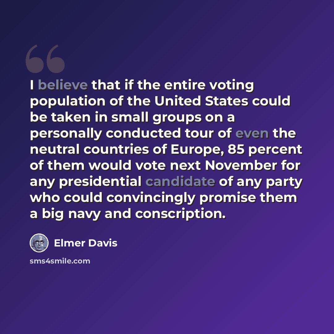 “I believe that if the entire voting population of the United States could be taken in small groups on a personally conducted tour of even the neutral countries of Europe, 85 percent of them would vote next November for any presidential candidate of any party who could convincingly promise them a…” quote by Elmer Davis
