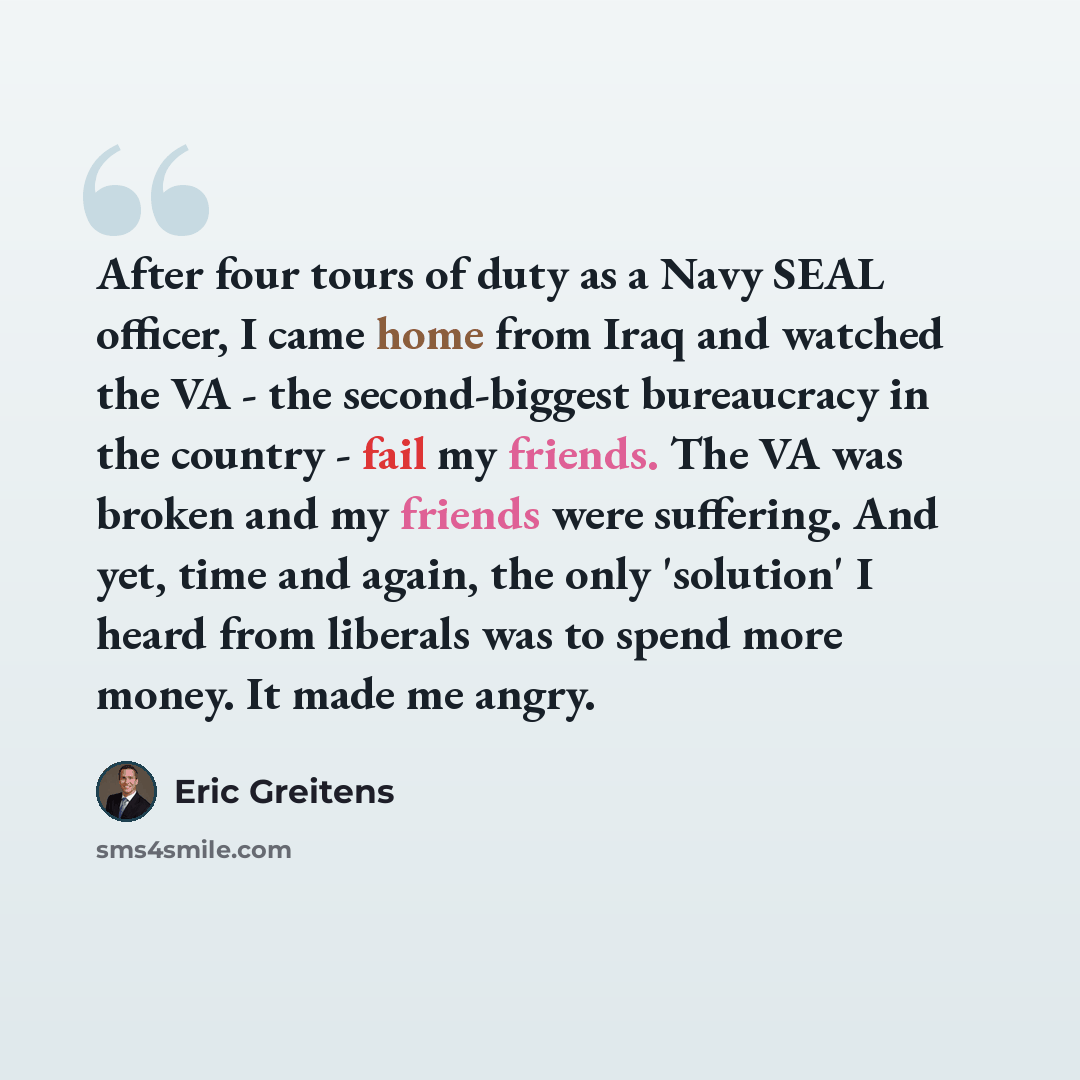 “After four tours of duty as a Navy SEAL officer, I came home from Iraq and watched the VA - the second-biggest bureaucracy in the country - fail my friends. The VA was broken and my friends were suffering. And yet, time and again, the only 'solution' I heard from liberals was to spend more money…” quote by Eric Greitens