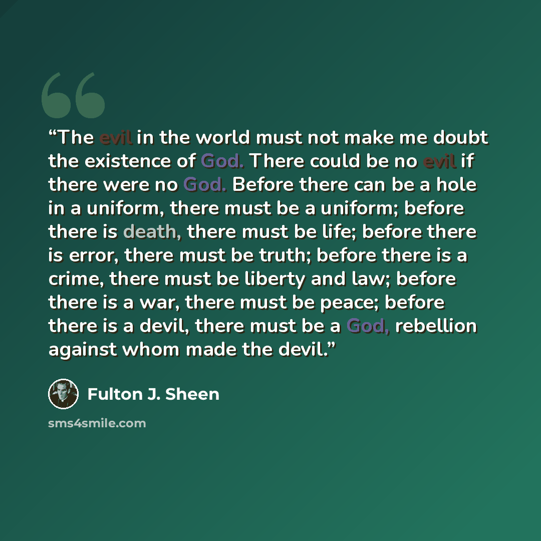 “The evil in the world must not make me doubt the existence of God. There could be no evil if there were no God. Before there can be a hole in a uniform, there must be a uniform; before there is death, there must be life; before there is error, there must be truth; before there is a crime, there…” quote by Fulton J. Sheen