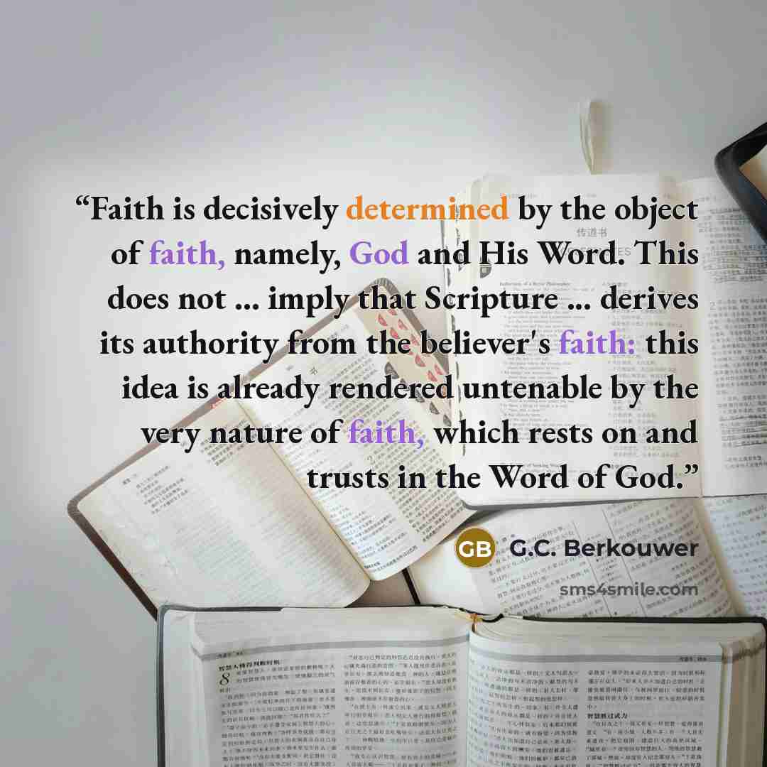 “Faith is decisively determined by the object of faith, namely, God and His Word. This does not ... imply that Scripture ... derives its authority from the believer's faith: this idea is already rendered untenable by the very nature of faith, which rests on and trusts in the Word of God.” quote by G.C. Berkouwer