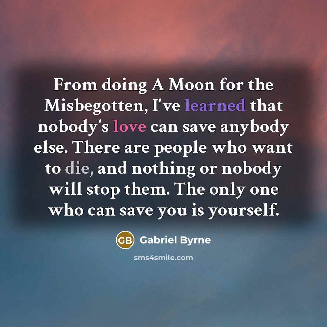 “From doing A Moon for the Misbegotten, I've learned that nobody's love can save anybody else. There are people who want to die, and nothing or nobody will stop them. The only one who can save you is yourself.” quote by Gabriel Byrne