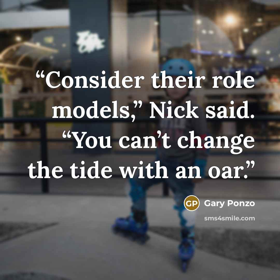 “Consider their role models,” Nick said. “You can’t change the tide with an oar.” quote by Gary Ponzo