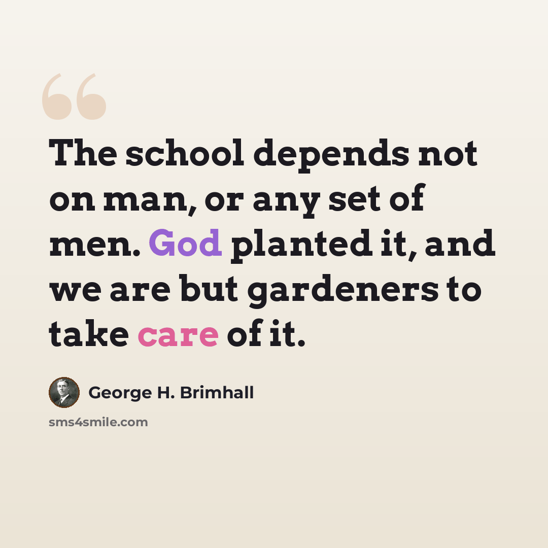 “The school depends not on man, or any set of men. God planted it, and we are but gardeners to take care of it.” quote by George H. Brimhall