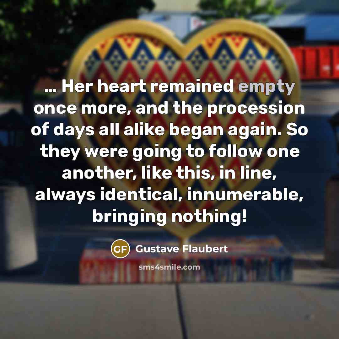“… Her heart remained empty once more, and the procession of days all alike began again. So they were going to follow one another, like this, in line, always identical, innumerable, bringing nothing!” quote by Gustave Flaubert