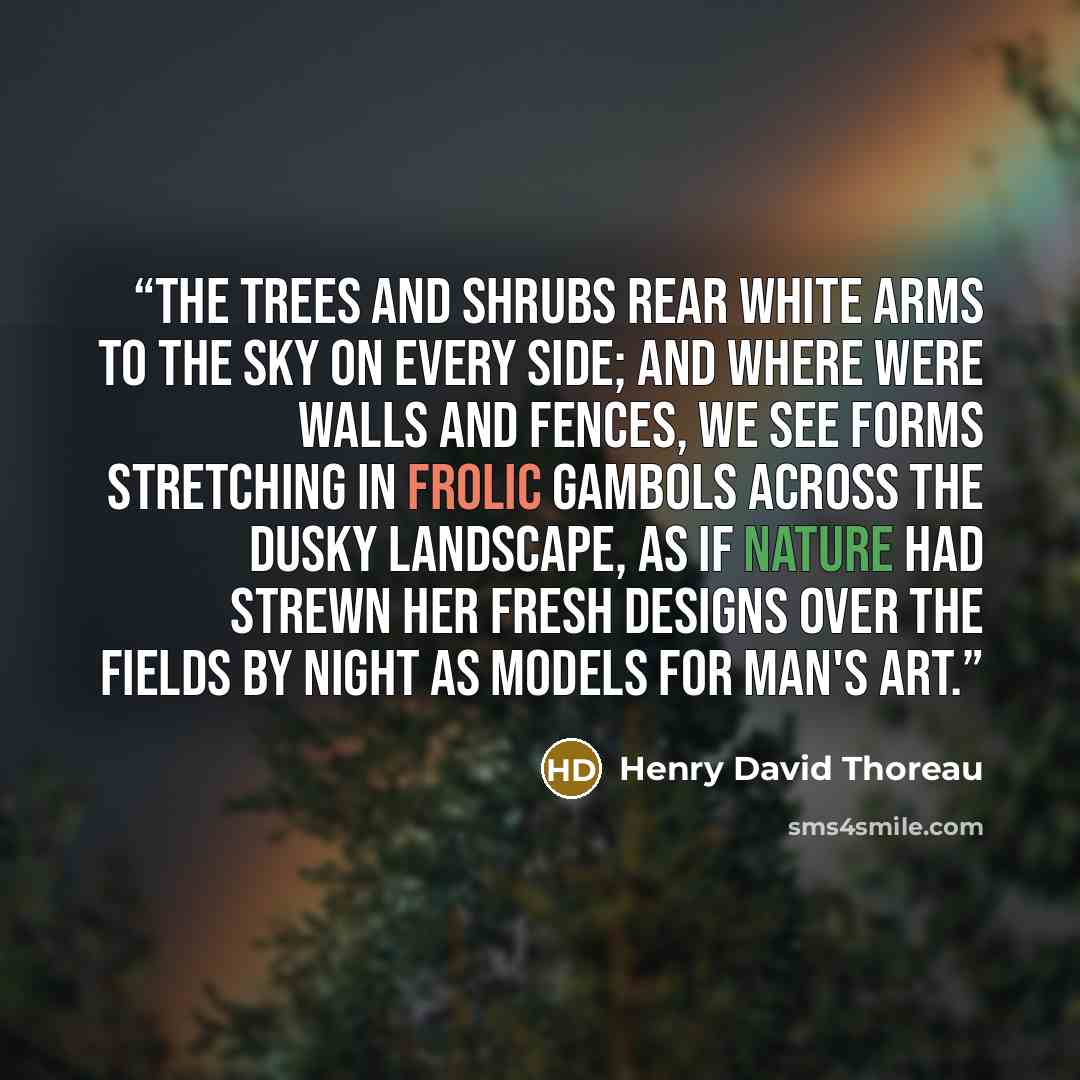 “The trees and shrubs rear white arms to the sky on every side; and where were walls and fences, we see forms stretching in frolic gambols across the dusky landscape, as if Nature had strewn her fresh designs over the fields by night as models for man's art.” quote by Henry David Thoreau
