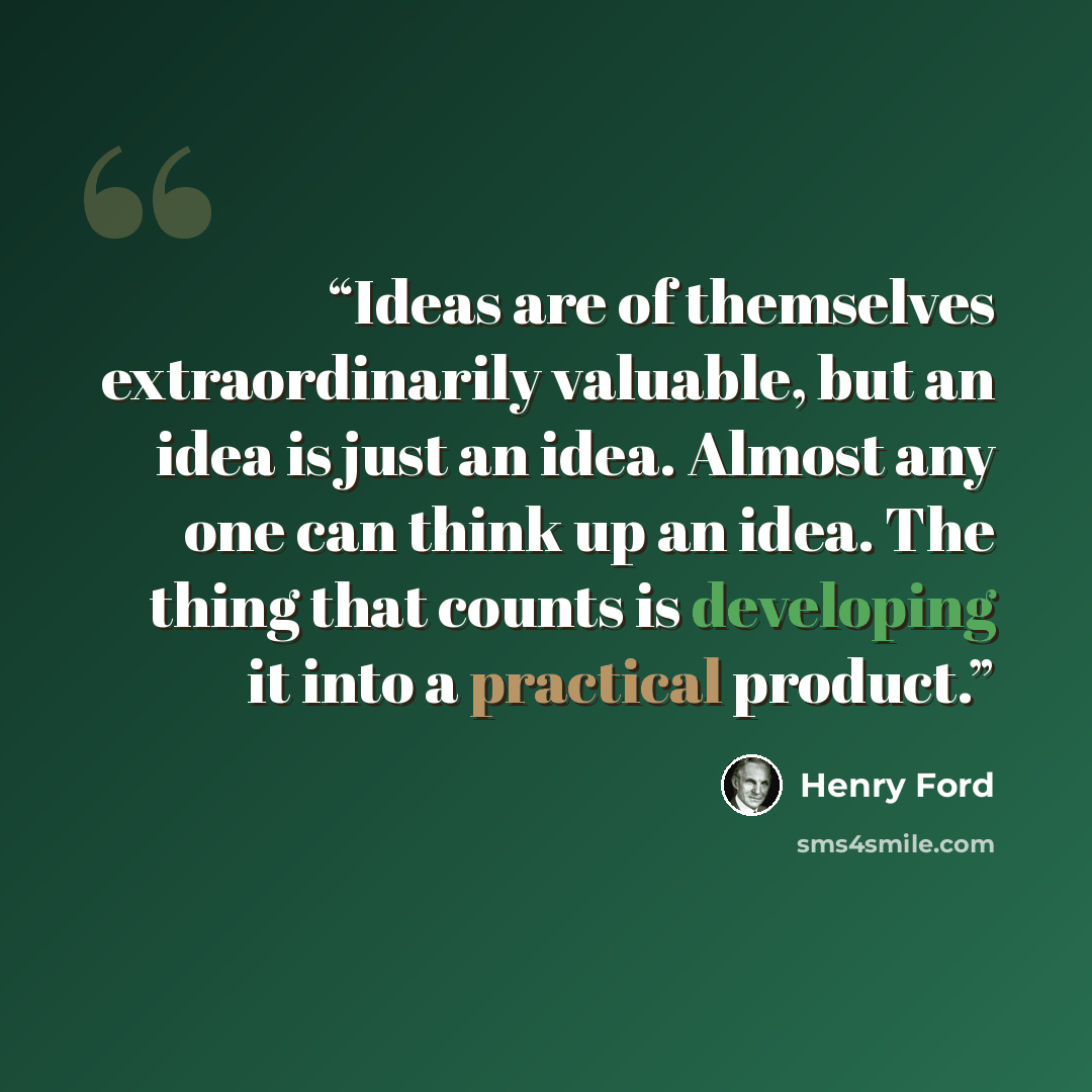 “Ideas are of themselves extraordinarily valuable, but an idea is just an idea. Almost any one can think up an idea. The thing that counts is developing it into a practical product.” quote by Henry Ford