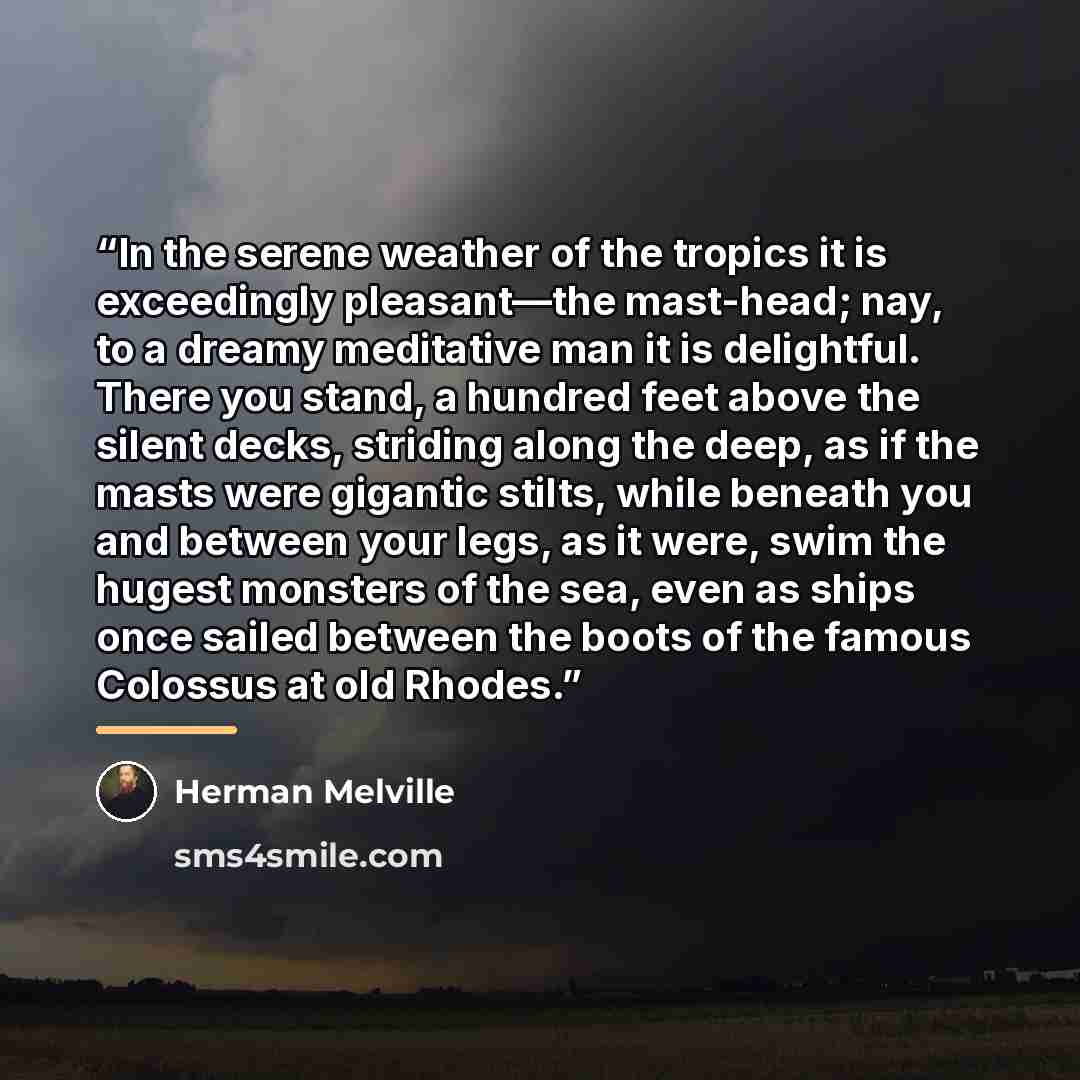 “In the serene weather of the tropics it is exceedingly pleasant—the mast-head; nay, to a dreamy meditative man it is delightful. There you stand, a hundred feet above the silent decks, striding along the deep, as if the masts were gigantic stilts, while beneath you and between your legs, as it…” quote by Herman Melville