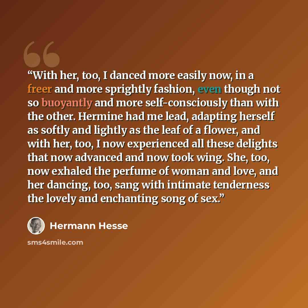 “With her, too, I danced more easily now, in a freer and more sprightly fashion, even though not so buoyantly and more self-consciously than with the other. Hermine had me lead, adapting herself as softly and lightly as the leaf of a flower, and with her, too, I now experienced all these delights…” quote by Hermann Hesse