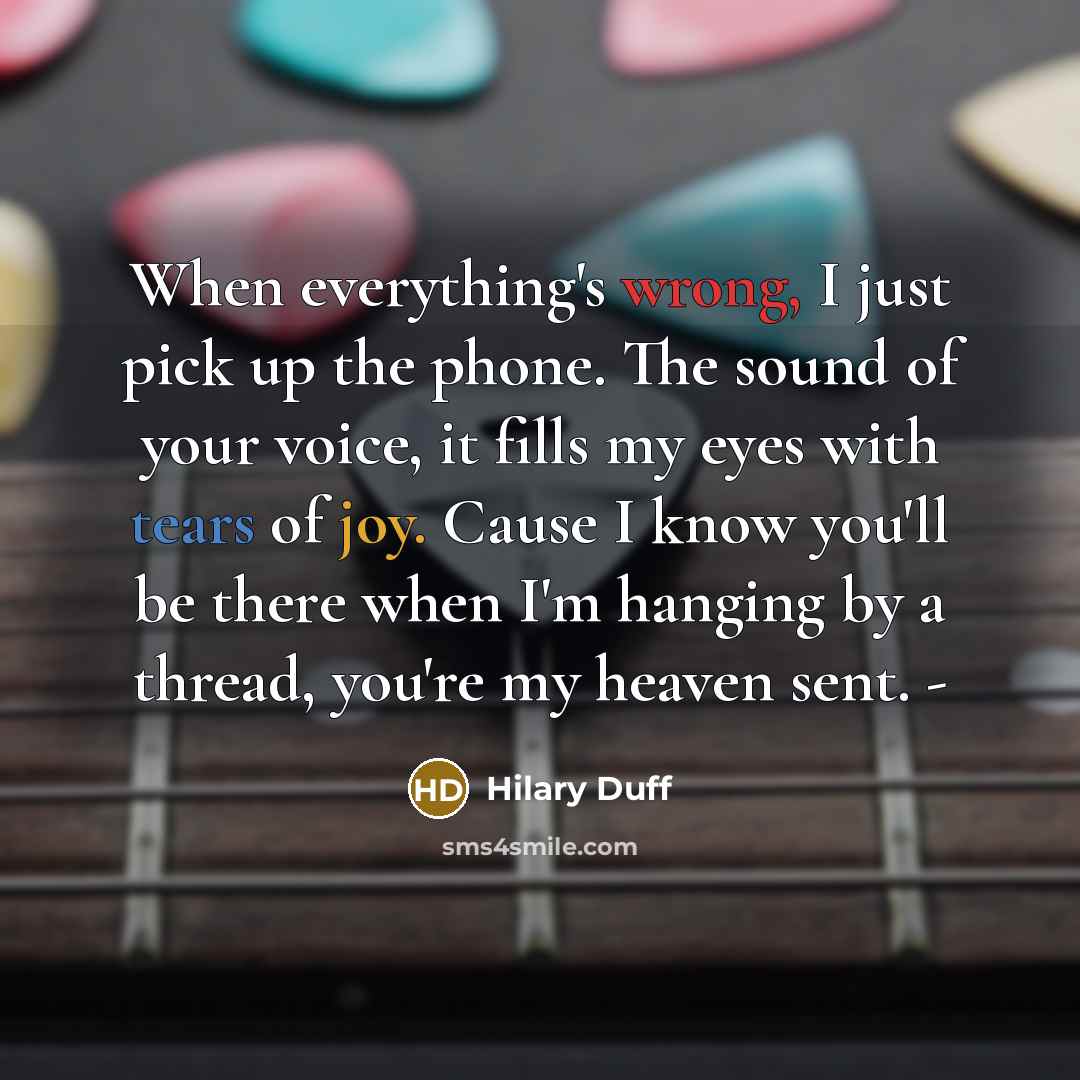 “When everything's wrong, I just pick up the phone. The sound of your voice, it fills my eyes with tears of joy. Cause I know you'll be there when I'm hanging by a thread, you're my heaven sent. -” quote by Hilary Duff