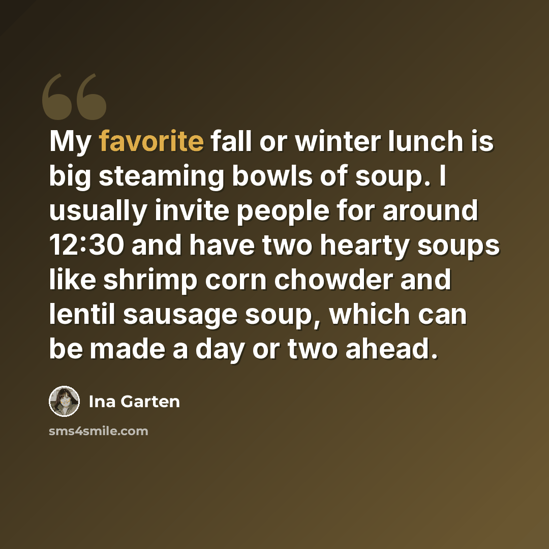 “My favorite fall or winter lunch is big steaming bowls of soup. I usually invite people for around 12:30 and have two hearty soups like shrimp corn chowder and lentil sausage soup, which can be made a day or two ahead.” quote by Ina Garten