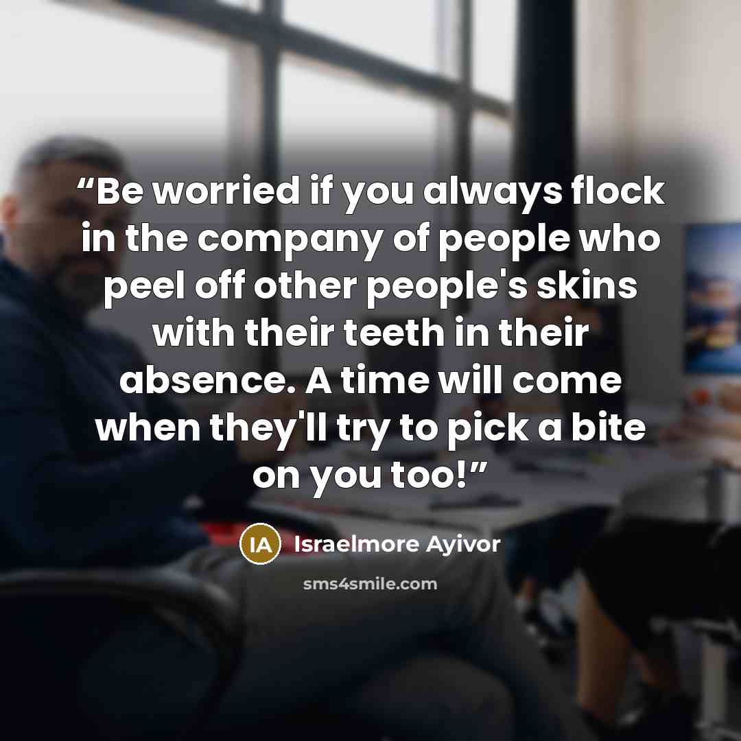 “Be worried if you always flock in the company of people who peel off other people's skins with their teeth in their absence. A time will come when they'll try to pick a bite on you too!” quote by Israelmore Ayivor