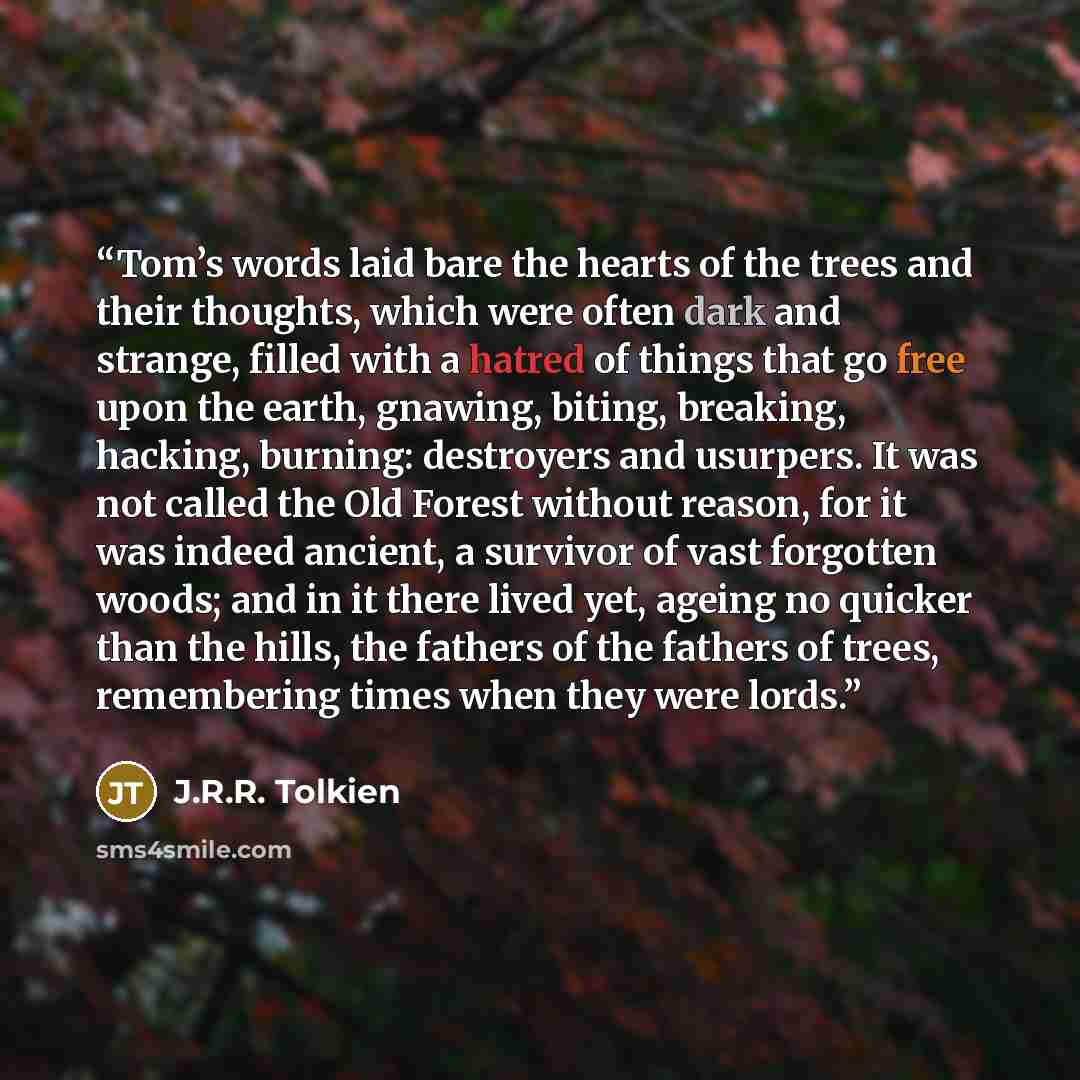 “Tom’s words laid bare the hearts of the trees and their thoughts, which were often dark and strange, filled with a hatred of things that go free upon the earth, gnawing, biting, breaking, hacking, burning: destroyers and usurpers. It was not called the Old Forest without reason, for it was indeed…” quote by J.R.R. Tolkien
