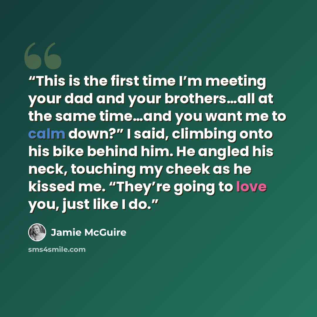 “This is the first time I’m meeting your dad and your brothers…all at the same time…and you want me to calm down?” I said, climbing onto his bike behind him. He angled his neck, touching my cheek as he kissed me. “They’re going to love you, just like I do.” quote by Jamie McGuire
