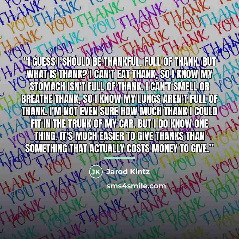 “I guess I should be thankful. Full of thank. But what is thank? I can't eat thank, so I know my stomach isn't full of thank. I can't smell or breathe thank, so I know my lungs aren't full of thank. I'm not even sure how much thank I could fit in the trunk of my car. But I do know one thing. It's…” quote by Jarod Kintz