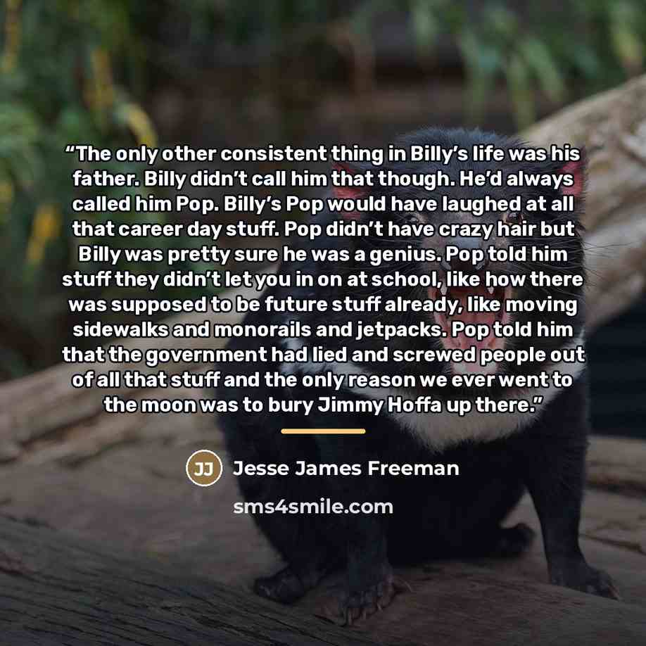 “The only other consistent thing in Billy’s life was his father. Billy didn’t call him that though. He’d always called him Pop. Billy’s Pop would have laughed at all that career day stuff. Pop didn’t have crazy hair but Billy was pretty sure he was a genius. Pop told him stuff they didn’t let you…” quote by Jesse James Freeman