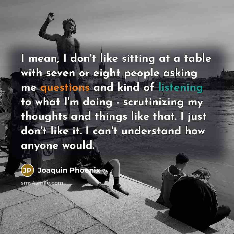 “I mean, I don't like sitting at a table with seven or eight people asking me questions and kind of listening to what I'm doing - scrutinizing my thoughts and things like that. I just don't like it. I can't understand how anyone would.” quote by Joaquin Phoenix