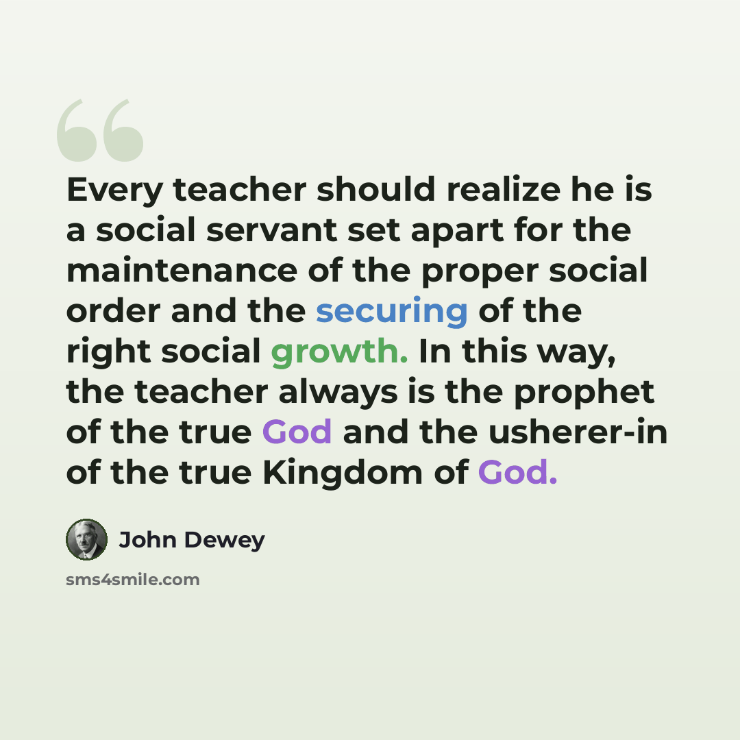 “Every teacher should realize he is a social servant set apart for the maintenance of the proper social order and the securing of the right social growth. In this way, the teacher always is the prophet of the true God and the usherer-in of the true Kingdom of God.” quote by John Dewey