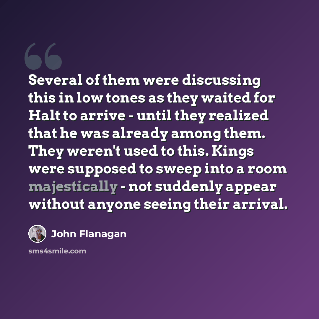 “Several of them were discussing this in low tones as they waited for Halt to arrive - until they realized that he was already among them. They weren't used to this. Kings were supposed to sweep into a room majestically - not suddenly appear without anyone seeing their arrival.” quote by John Flanagan