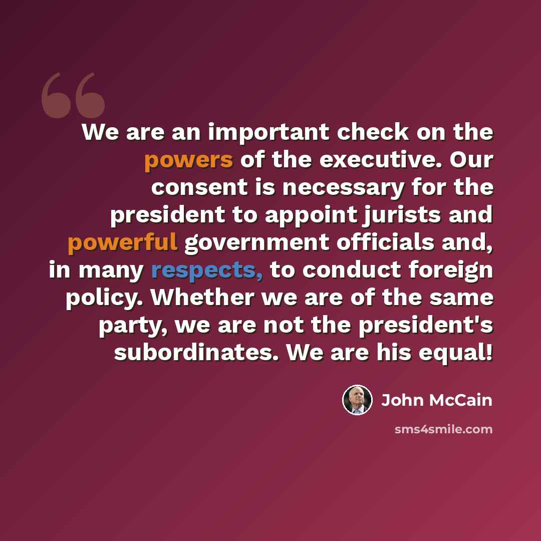 “We are an important check on the powers of the executive. Our consent is necessary for the president to appoint jurists and powerful government officials and, in many respects, to conduct foreign policy. Whether we are of the same party, we are not the president's subordinates. We are his equal!” quote by John McCain