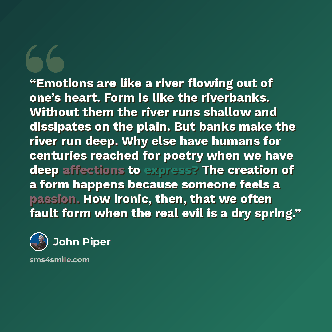 “Emotions are like a river flowing out of one’s heart. Form is like the riverbanks. Without them the river runs shallow and dissipates on the plain. But banks make the river run deep. Why else have humans for centuries reached for poetry when we have deep affections to express? The creation of a…” quote by John Piper
