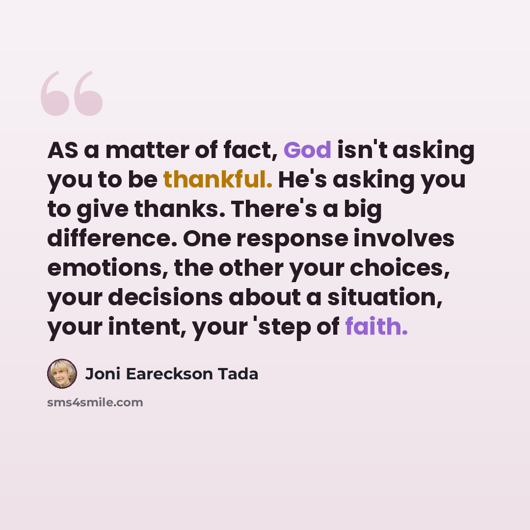 “AS a matter of fact, God isn't asking you to be thankful. He's asking you to give thanks. There's a big difference. One response involves emotions, the other your choices, your decisions about a situation, your intent, your 'step of faith.” quote by Joni Eareckson Tada