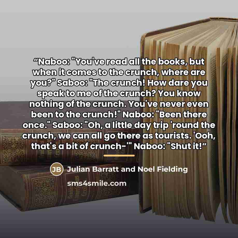 “Naboo: "You've read all the books, but when it comes to the crunch, where are you?" Saboo: "The crunch! How dare you speak to me of the crunch? You know nothing of the crunch. You've never even been to the crunch!" Naboo: "Been there once." Saboo: "Oh, a little day trip 'round the crunch, we can…” quote by Anonymous