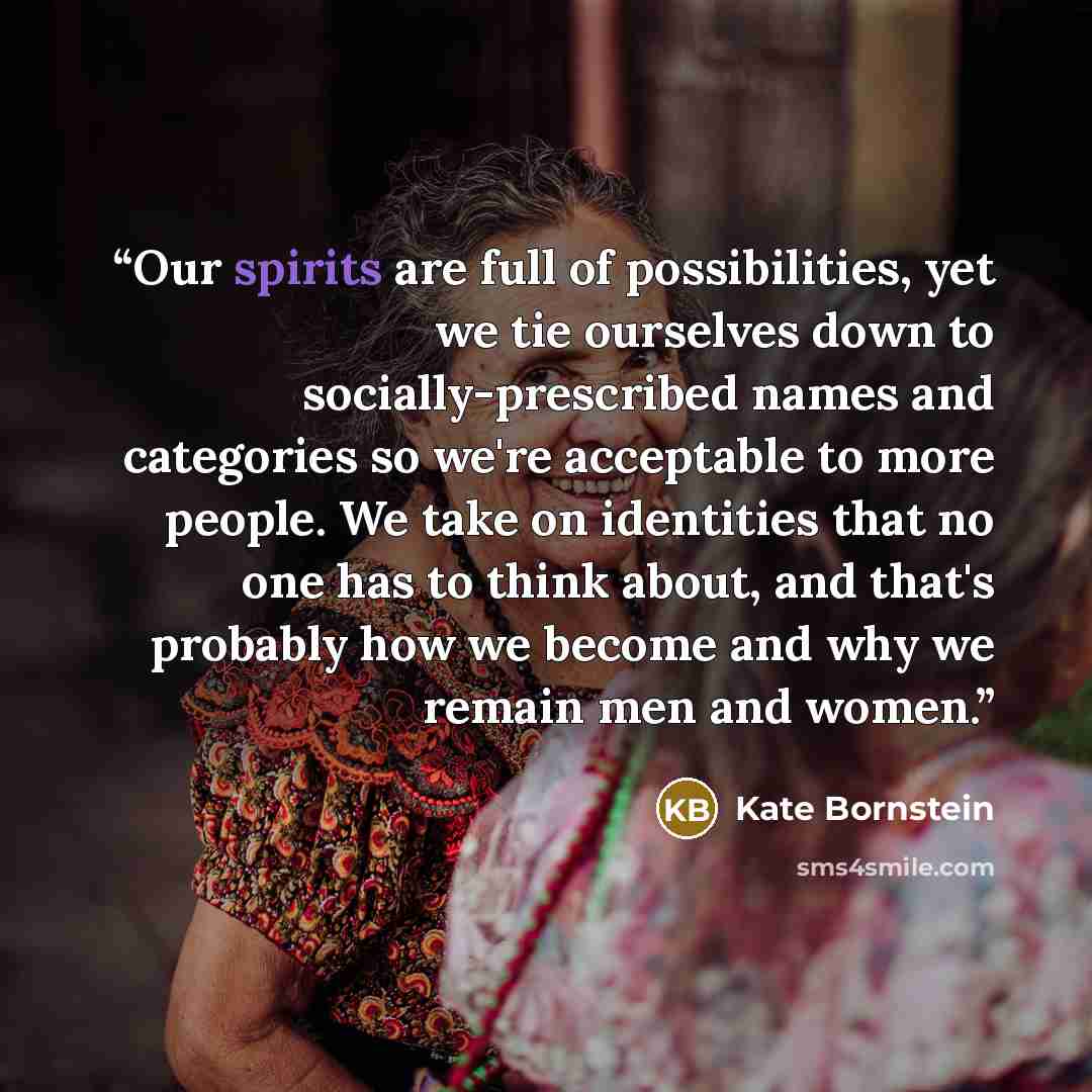 “Our spirits are full of possibilities, yet we tie ourselves down to socially-prescribed names and categories so we're acceptable to more people. We take on identities that no one has to think about, and that's probably how we become and why we remain men and women.” quote by Kate Bornstein