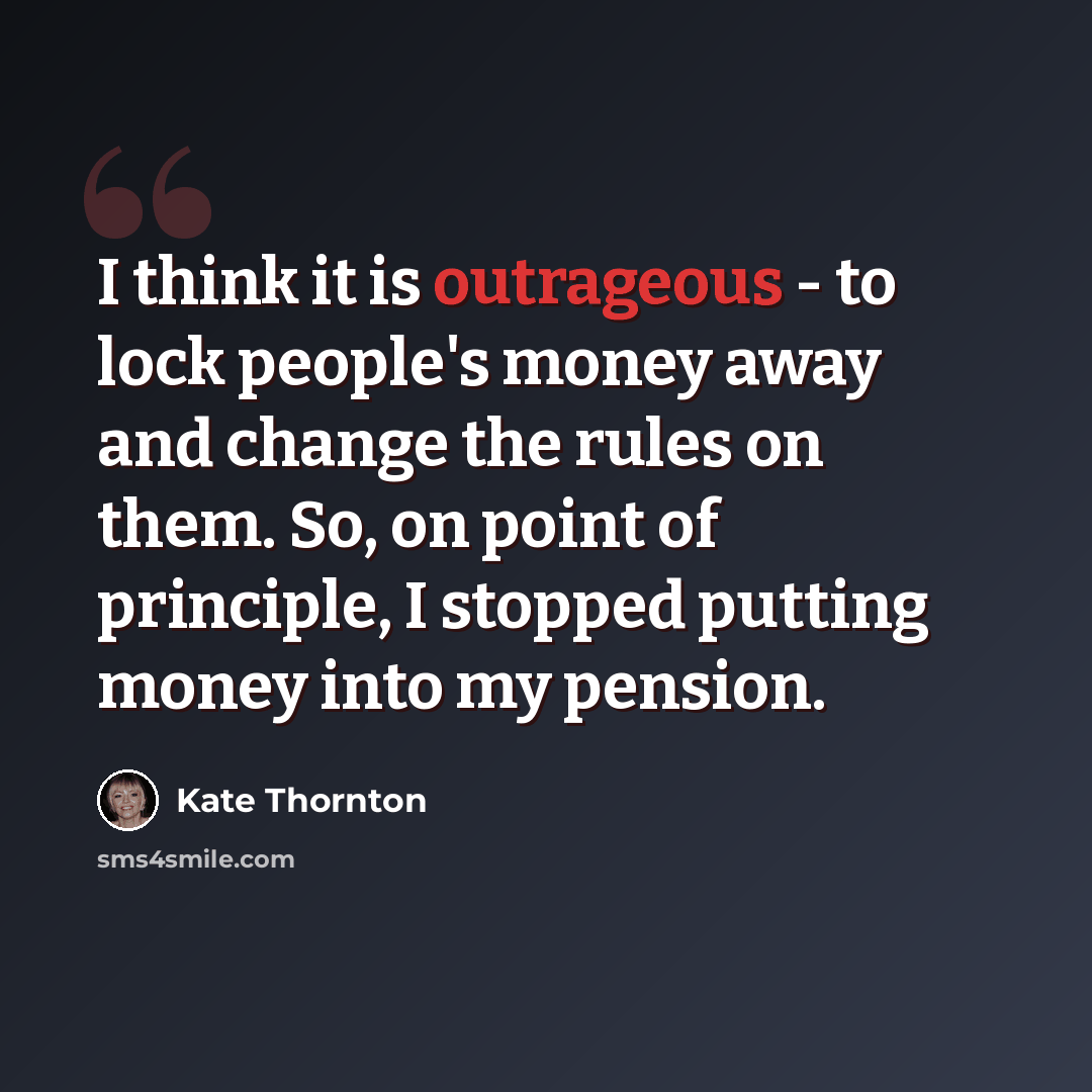 “I think it is outrageous - to lock people's money away and change the rules on them. So, on point of principle, I stopped putting money into my pension.” quote by Kate Thornton