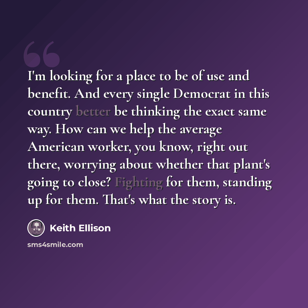 “I'm looking for a place to be of use and benefit. And every single Democrat in this country better be thinking the exact same way. How can we help the average American worker, you know, right out there, worrying about whether that plant's going to close? Fighting for them, standing up for them…” quote by Keith Ellison