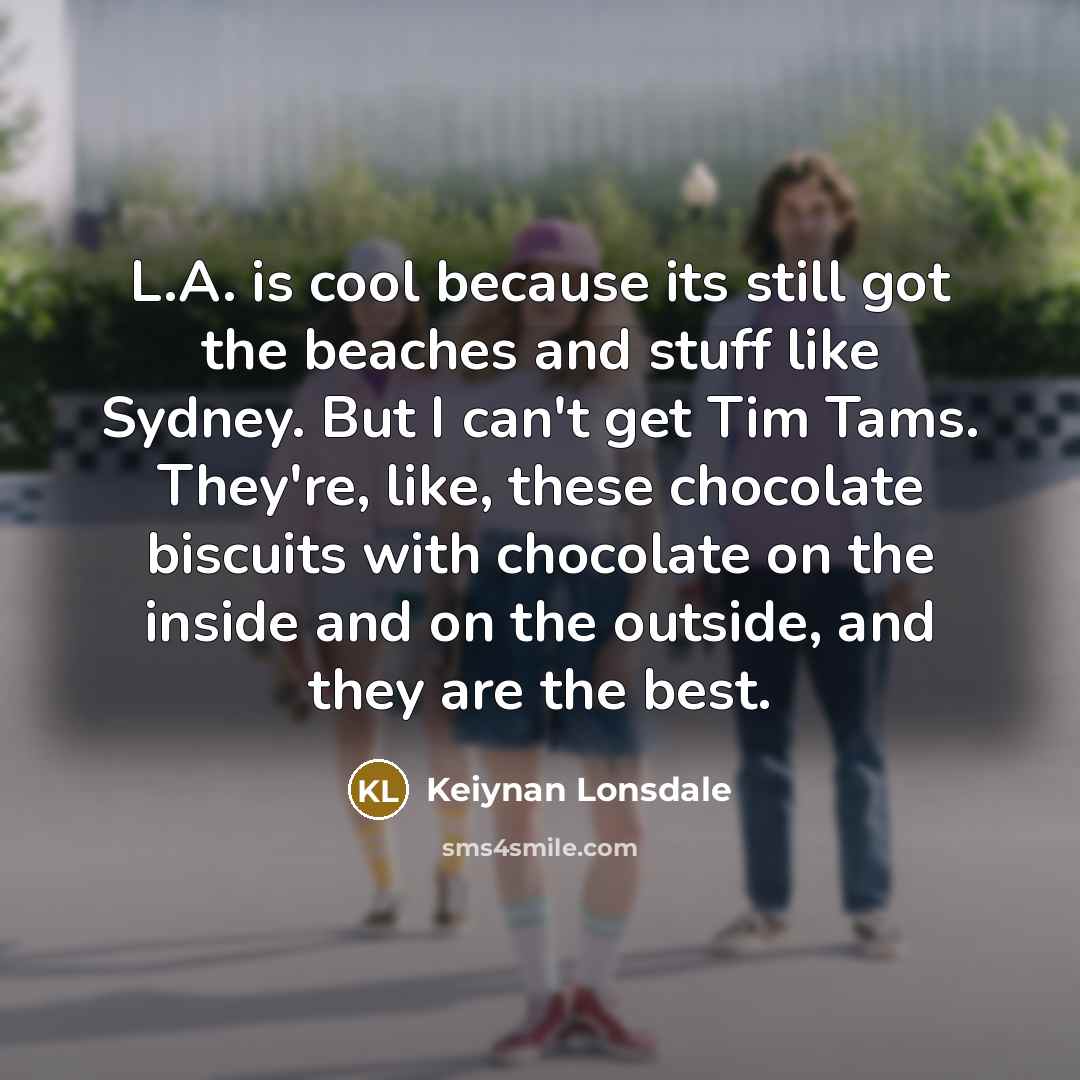 “L.A. is cool because its still got the beaches and stuff like Sydney. But I can't get Tim Tams. They're, like, these chocolate biscuits with chocolate on the inside and on the outside, and they are the best.” quote by Keiynan Lonsdale