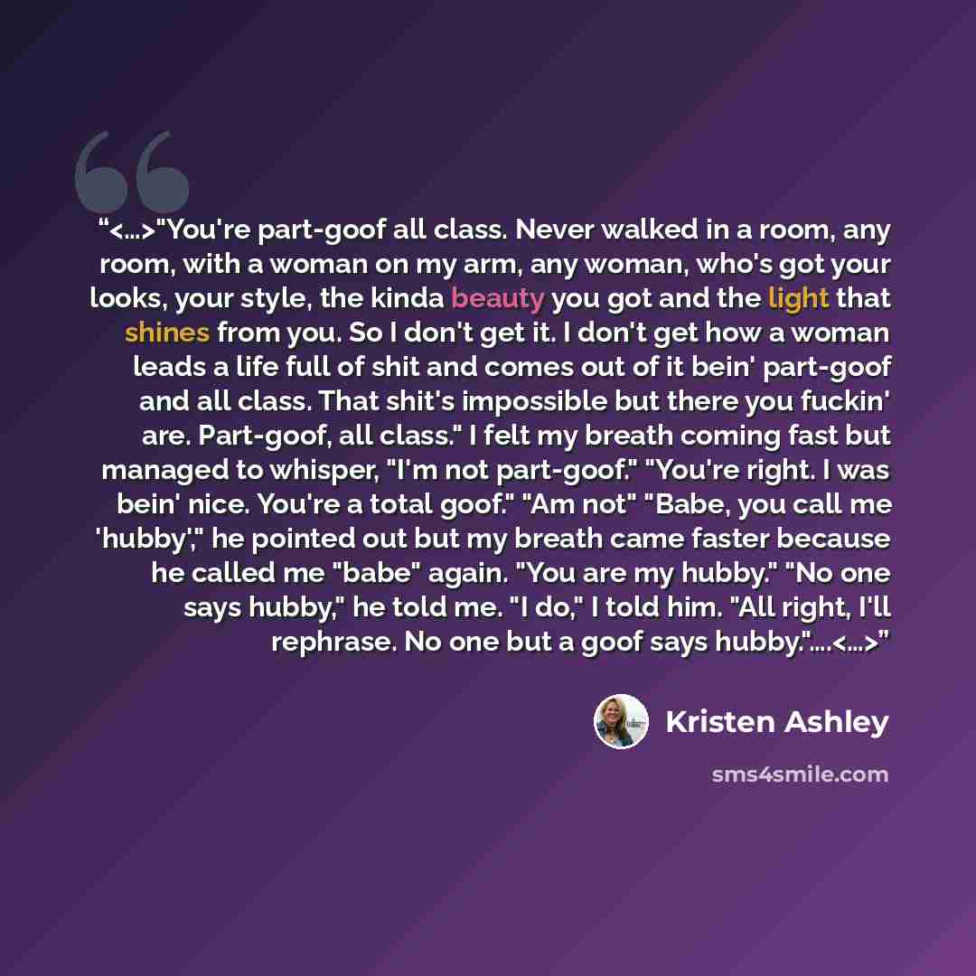 “"You're part-goof all class. Never walked in a room, any room, with a woman on my arm, any woman, who's got your looks, your style, the kinda beauty you got and the light that shines from you. So I don't get it. I don't get how a woman leads a life full of shit and comes out of it bein' part-goof…” quote by Kristen Ashley