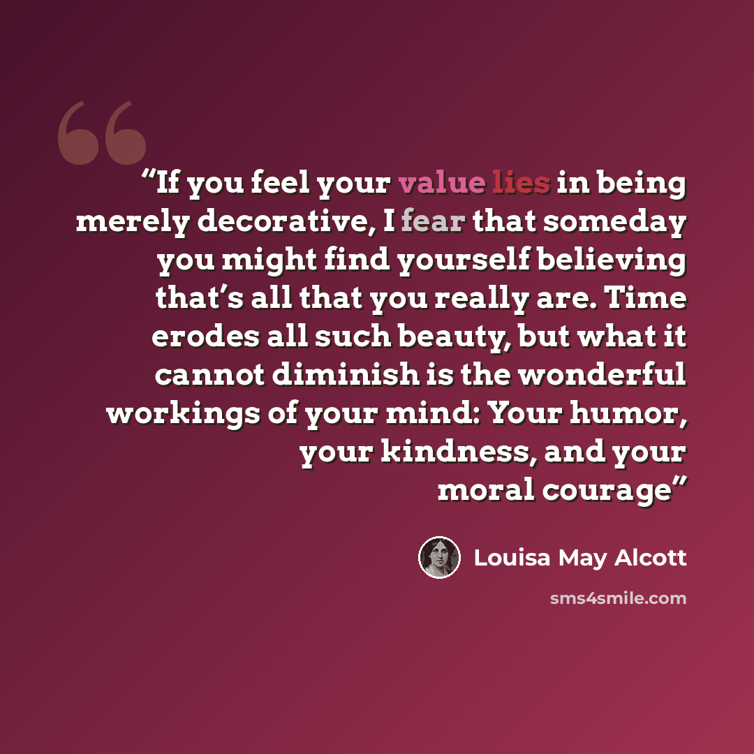 “If you feel your value lies in being merely decorative, I fear that someday you might find yourself believing that’s all that you really are. Time erodes all such beauty, but what it cannot diminish is the wonderful workings of your mind: Your humor, your kindness, and your moral courage” quote by Louisa May Alcott