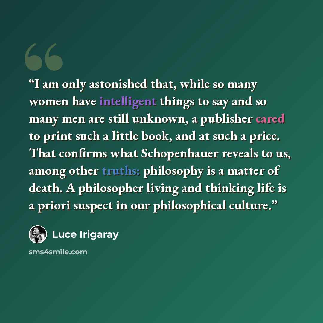 “I am only astonished that, while so many women have intelligent things to say and so many men are still unknown, a publisher cared to print such a little book, and at such a price. That confirms what Schopenhauer reveals to us, among other truths: philosophy is a matter of death. A philosopher…” quote by Luce Irigaray