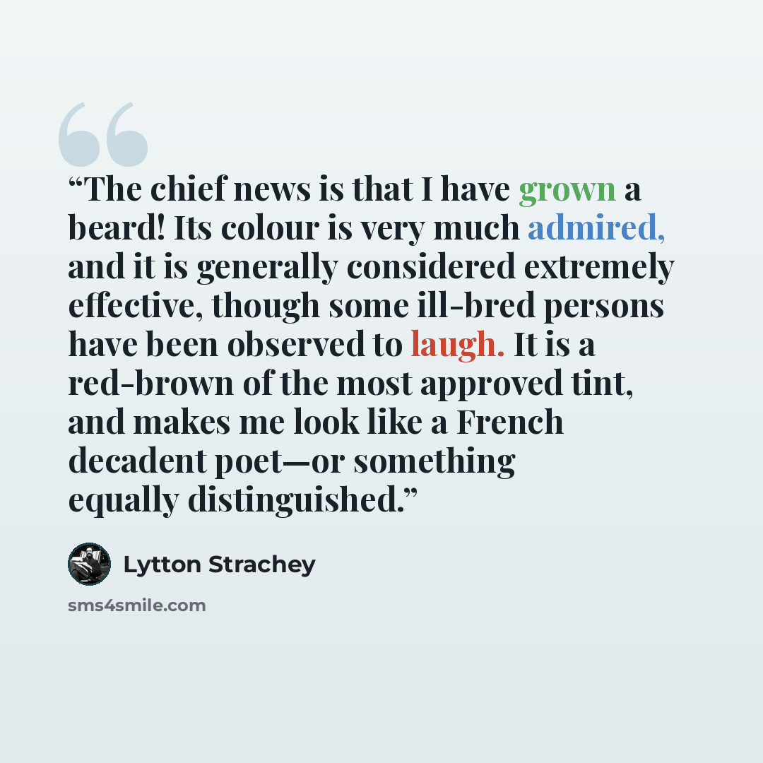 “The chief news is that I have grown a beard! Its colour is very much admired, and it is generally considered extremely effective, though some ill-bred persons have been observed to laugh. It is a red-brown of the most approved tint, and makes me look like a French decadent poet—or something…” quote by Lytton Strachey