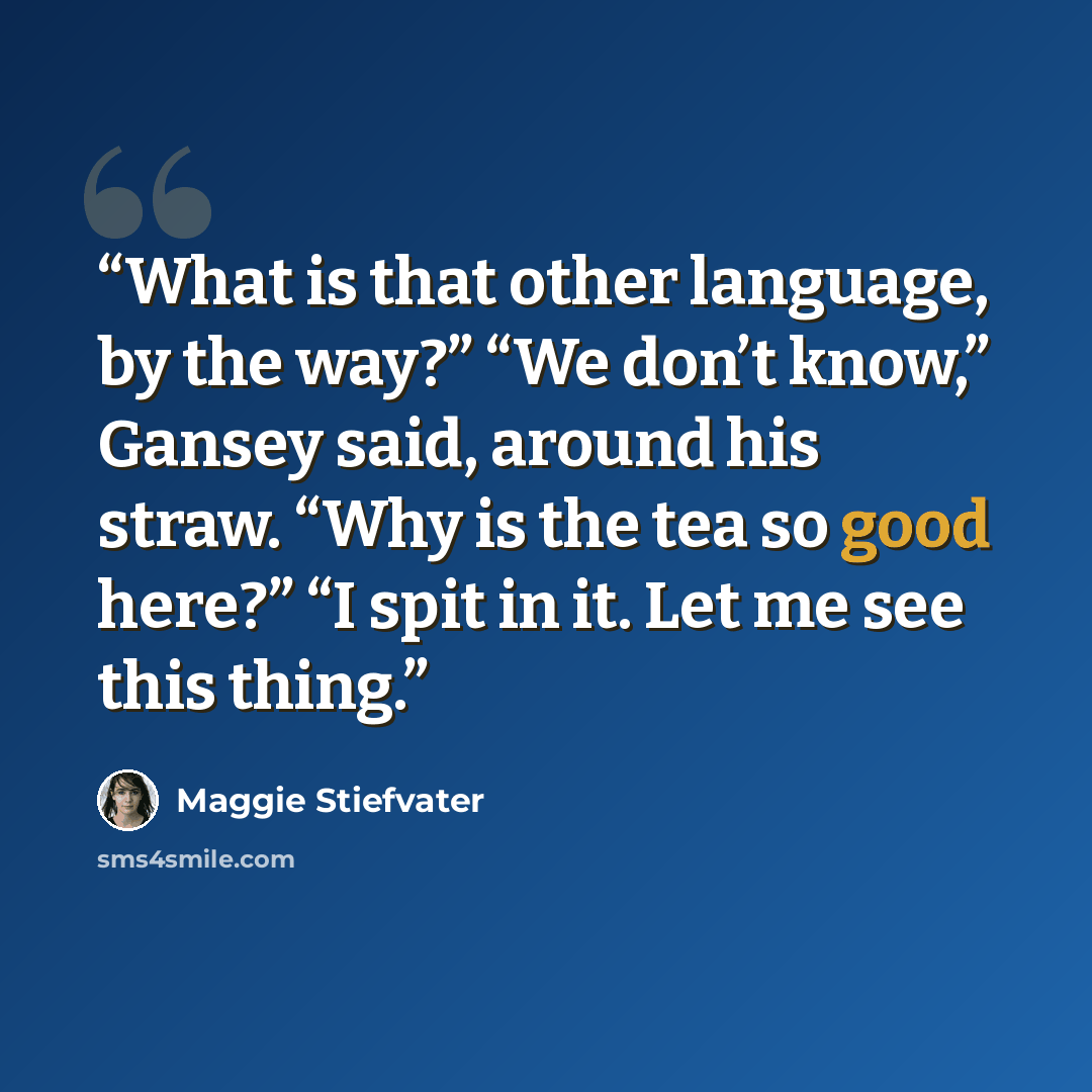 “What is that other language, by the way?” “We don’t know,” Gansey said, around his straw. “Why is the tea so good here?” “I spit in it. Let me see this thing.” quote by Maggie Stiefvater