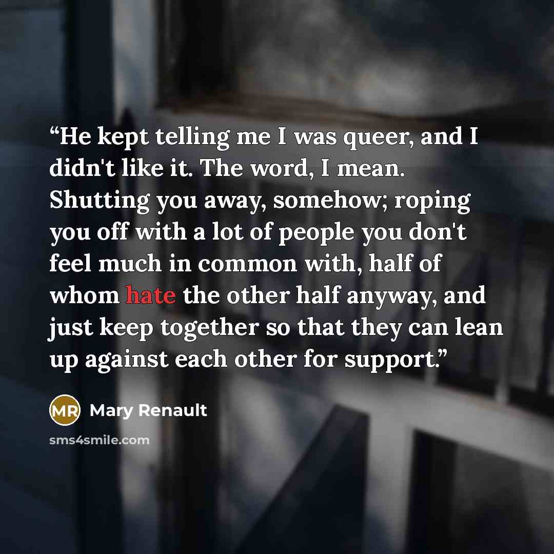 “He kept telling me I was queer, and I didn't like it. The word, I mean. Shutting you away, somehow; roping you off with a lot of people you don't feel much in common with, half of whom hate the other half anyway, and just keep together so that they can lean up against each other for support.” quote by Mary Renault