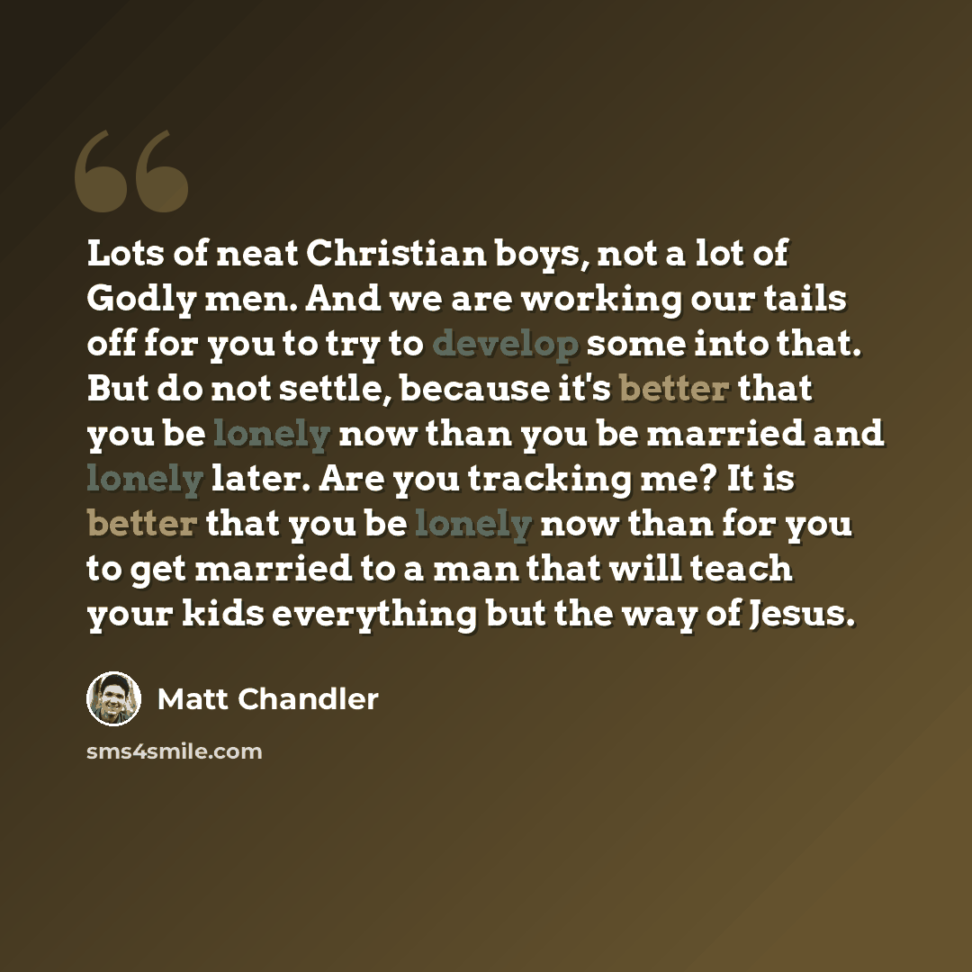 “Lots of neat Christian boys, not a lot of Godly men. And we are working our tails off for you to try to develop some into that. But do not settle, because it's better that you be lonely now than you be married and lonely later. Are you tracking me? It is better that you be lonely now than for you…” quote by Matt Chandler