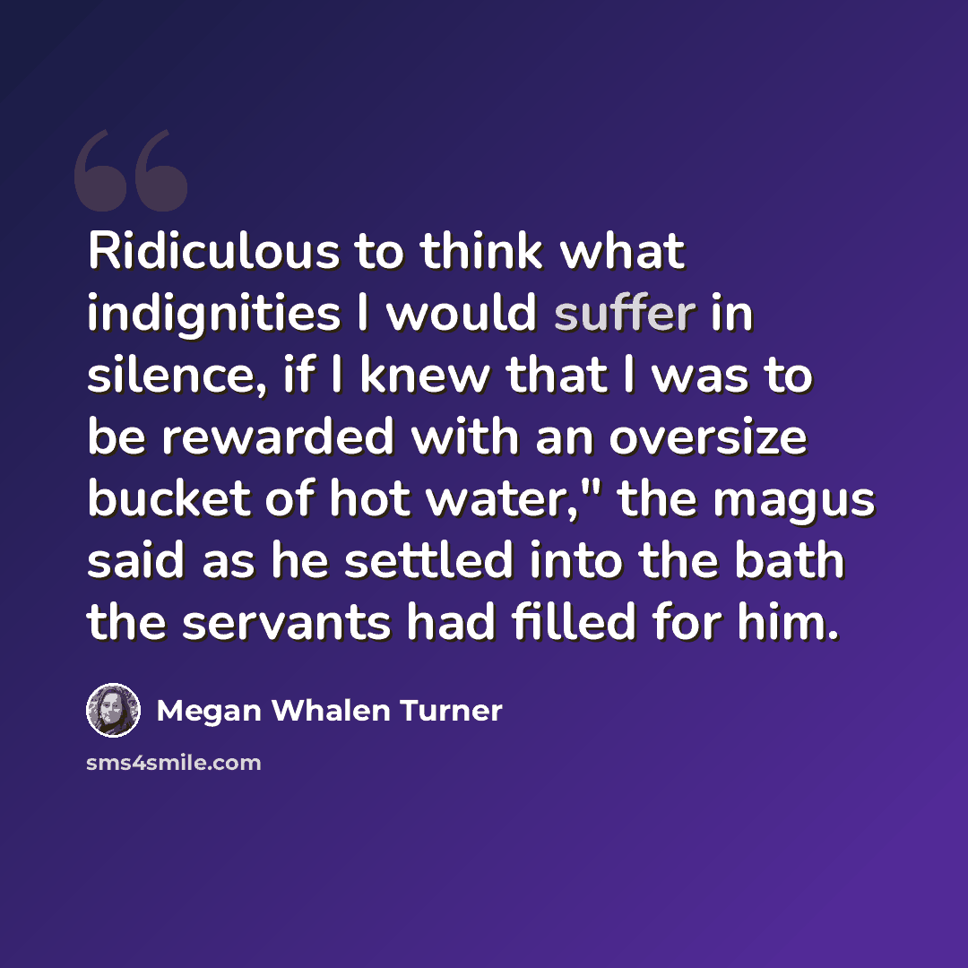 “Ridiculous to think what indignities I would suffer in silence, if I knew that I was to be rewarded with an oversize bucket of hot water," the magus said as he settled into the bath the servants had filled for him.” quote by Megan Whalen Turner
