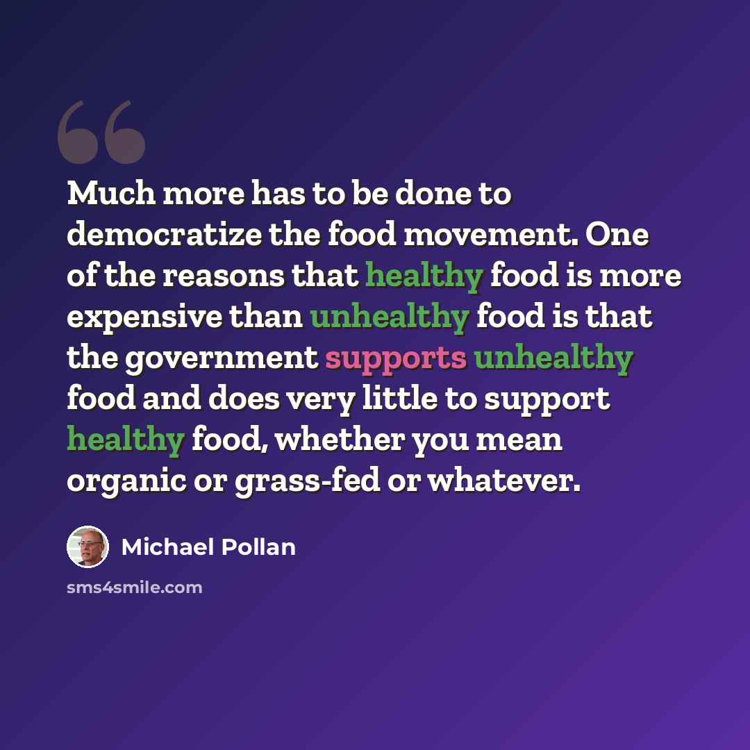 “Much more has to be done to democratize the food movement. One of the reasons that healthy food is more expensive than unhealthy food is that the government supports unhealthy food and does very little to support healthy food, whether you mean organic or grass-fed or whatever.” quote by Michael Pollan