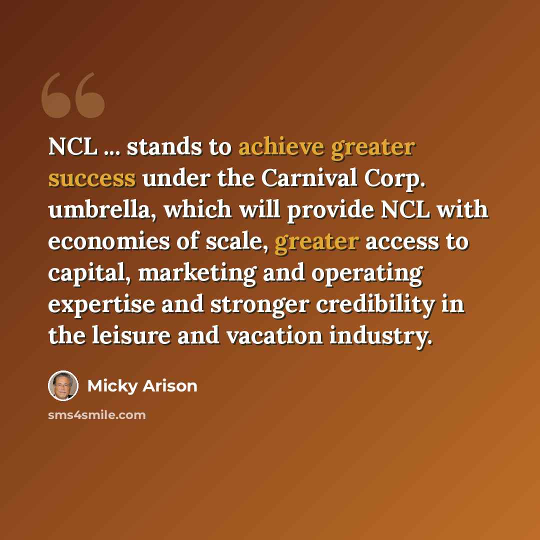 “NCL ... stands to achieve greater success under the Carnival Corp. umbrella, which will provide NCL with economies of scale, greater access to capital, marketing and operating expertise and stronger credibility in the leisure and vacation industry.” quote by Micky Arison