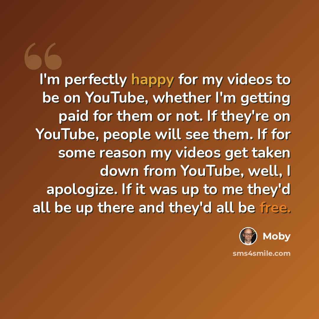“I'm perfectly happy for my videos to be on YouTube, whether I'm getting paid for them or not. If they're on YouTube, people will see them. If for some reason my videos get taken down from YouTube, well, I apologize. If it was up to me they'd all be up there and they'd all be free.” quote by Moby