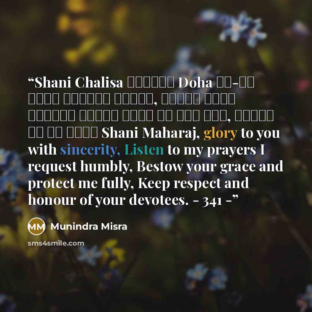 “Shani Chalisa ॥दोहा॥ Doha जय-जय श्री शनिदेव प्रभु, सुनहु विनय महराज। करहुं कृपा हे रवि तनय, राखहु जन की लाज॥ Shani Maharaj, glory to you with sincerity, Listen to my prayers I request humbly, Bestow your grace and protect me fully, Keep respect and honour of your devotees. - 341 -” quote by Munindra Misra