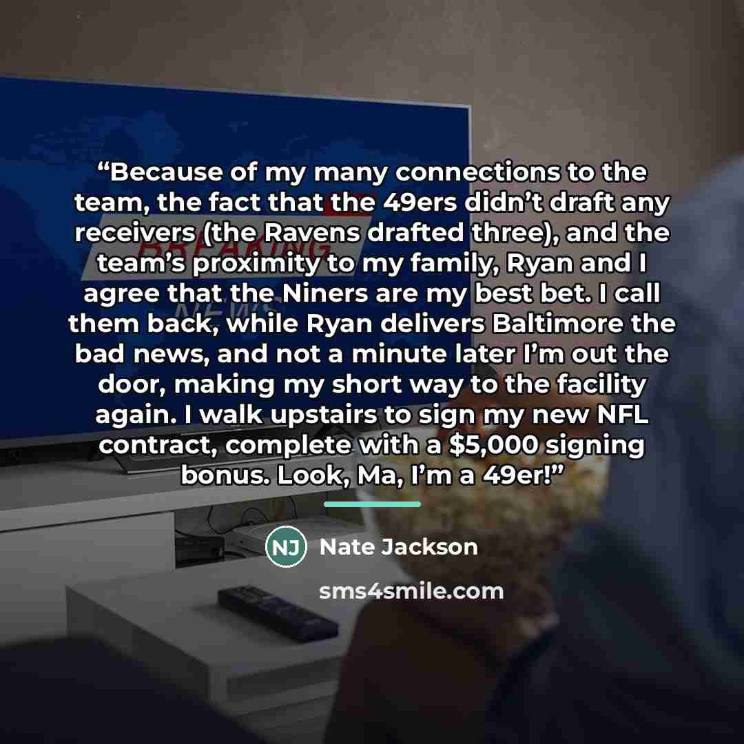 “Because of my many connections to the team, the fact that the 49ers didn’t draft any receivers (the Ravens drafted three), and the team’s proximity to my family, Ryan and I agree that the Niners are my best bet. I call them back, while Ryan delivers Baltimore the bad news, and not a minute later…” quote by Nate Jackson