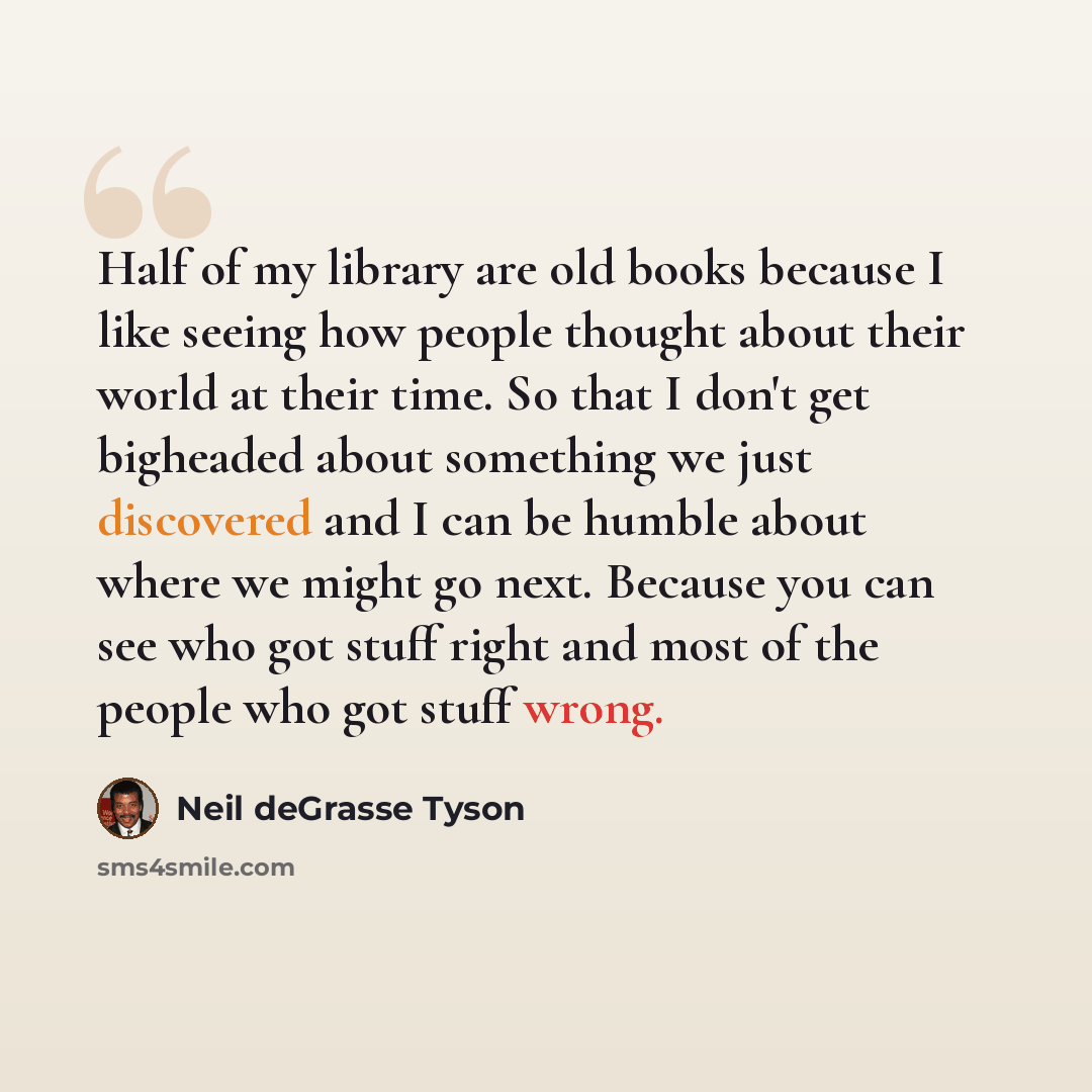 “Half of my library are old books because I like seeing how people thought about their world at their time. So that I don't get bigheaded about something we just discovered and I can be humble about where we might go next. Because you can see who got stuff right and most of the people who got stuff…” quote by Neil deGrasse Tyson