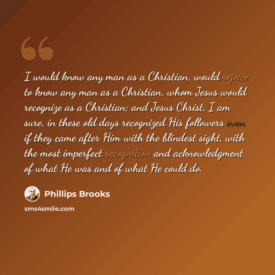 “I would know any man as a Christian, would rejoice to know any man as a Christian, whom Jesus would recognize as a Christian; and Jesus Christ, I am sure, in these old days recognized His followers even if they came after Him with the blindest sight, with the most imperfect recognition and…” quote by Phillips Brooks