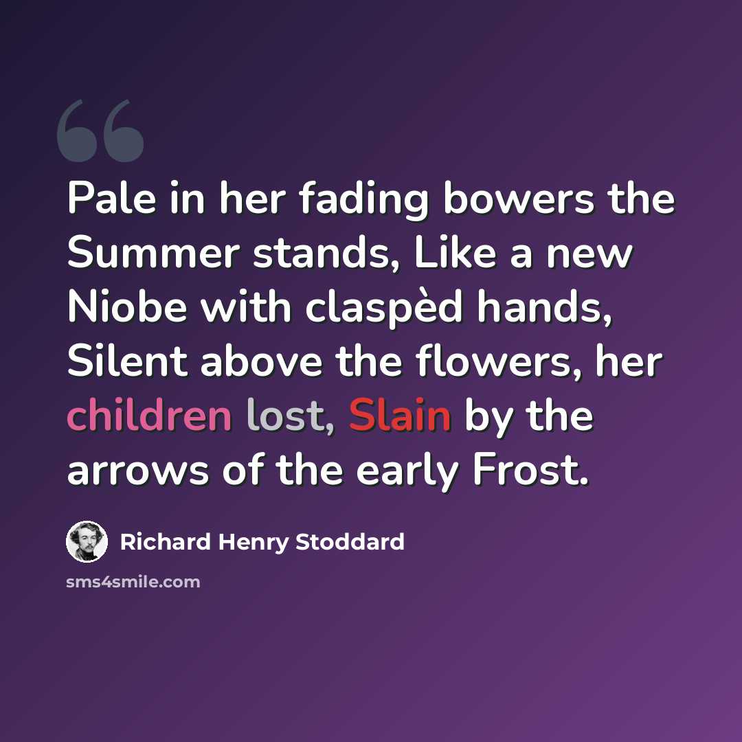 “Pale in her fading bowers the Summer stands, Like a new Niobe with claspèd hands, Silent above the flowers, her children lost, Slain by the arrows of the early Frost.” quote by Richard Henry Stoddard