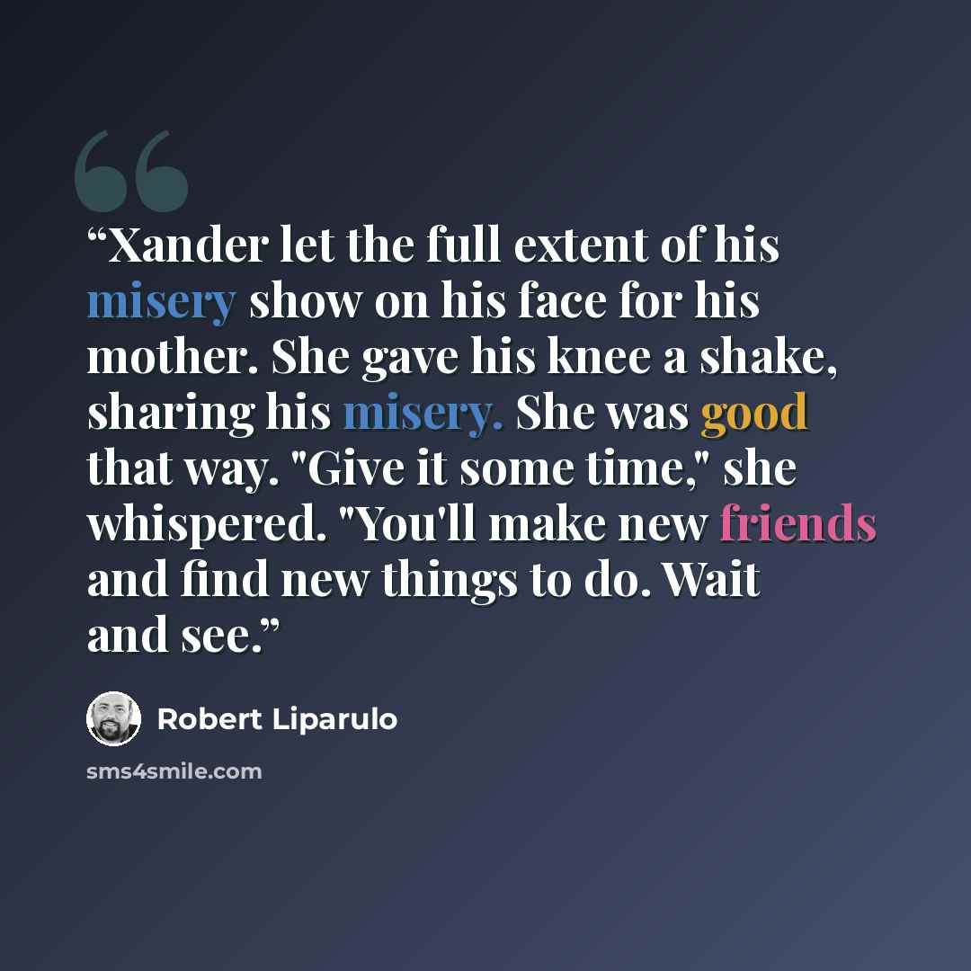 “Xander let the full extent of his misery show on his face for his mother. She gave his knee a shake, sharing his misery. She was good that way. "Give it some time," she whispered. "You'll make new friends and find new things to do. Wait and see.” quote by Robert Liparulo