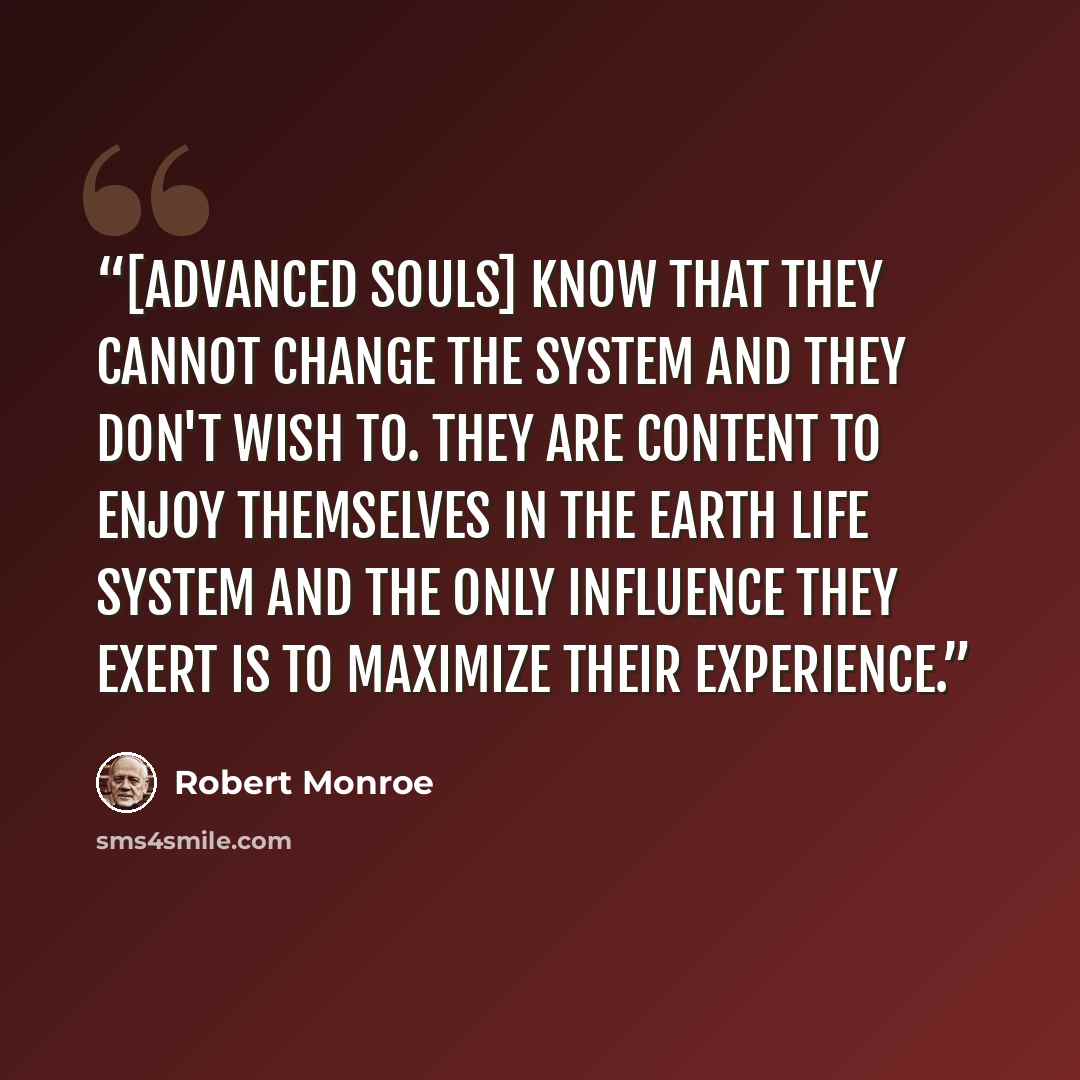 “[Advanced souls] know that they cannot change the system and they don't wish to. They are content to enjoy themselves in the Earth Life System and the only influence they exert is to maximize their experience.” quote by Robert Monroe
