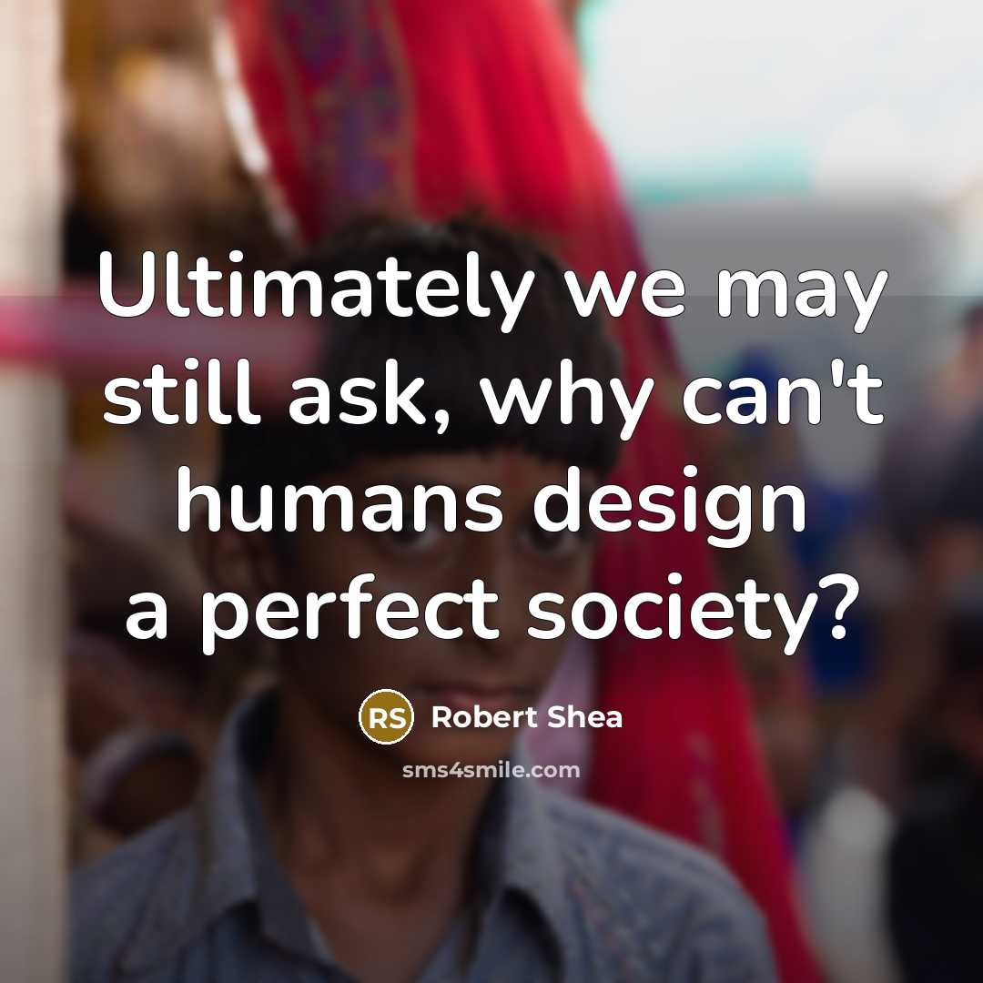 “Ultimately we may still ask, why can't humans design a perfect society?” quote by Robert Shea