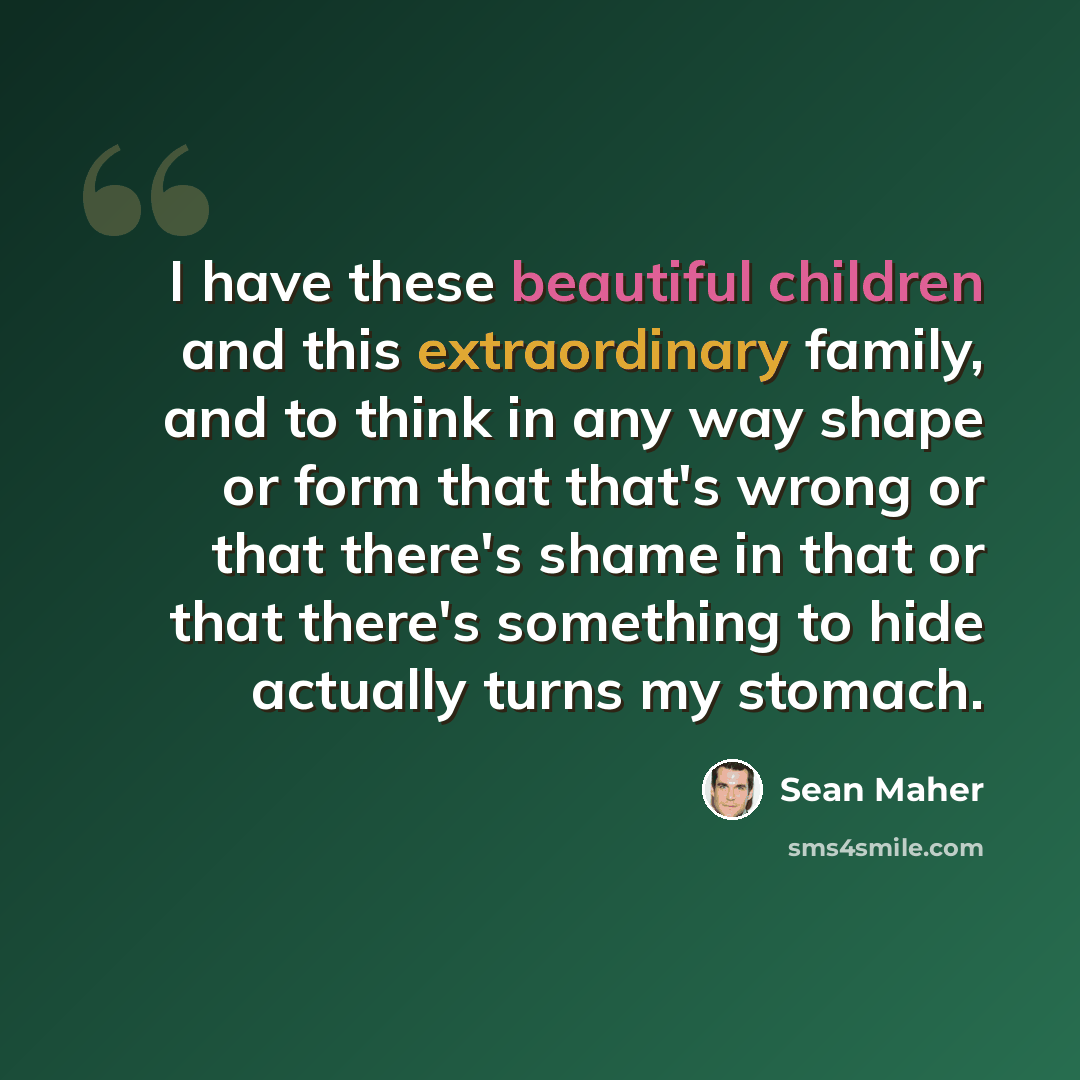 “I have these beautiful children and this extraordinary family, and to think in any way shape or form that that's wrong or that there's shame in that or that there's something to hide actually turns my stomach.” quote by Sean Maher